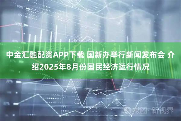 中金汇融配资APP下载 国新办举行新闻发布会 介绍2025年8月份国民经济运行情况