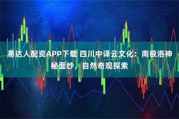 易达人配资APP下载 四川中译云文化：南极洛神秘面纱，自然奇观探索