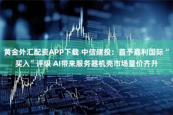 黄金外汇配资APP下载 中信建投：首予嘉利国际“买入”评级 AI带来服务器机壳市场量价齐升