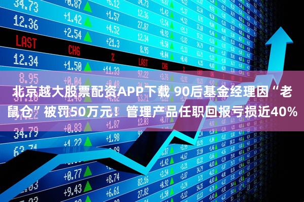 北京越大股票配资APP下载 90后基金经理因“老鼠仓”被罚50万元！管理产品任职回报亏损近40%