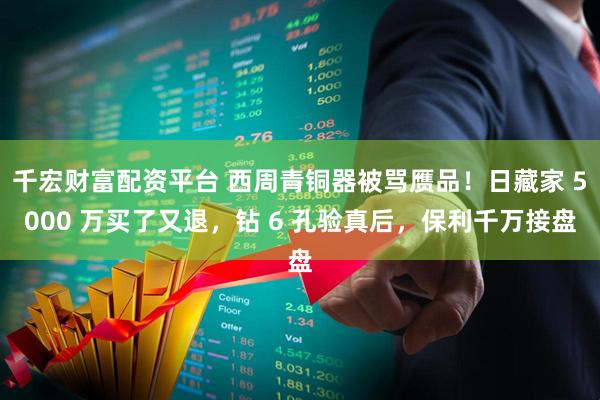 千宏财富配资平台 西周青铜器被骂赝品！日藏家 5000 万买了又退，钻 6 孔验真后，保利千万接盘