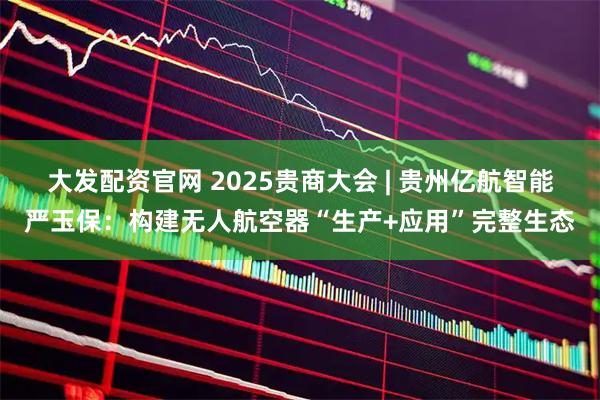 大发配资官网 2025贵商大会 | 贵州亿航智能严玉保：构建无人航空器“生产+应用”完整生态