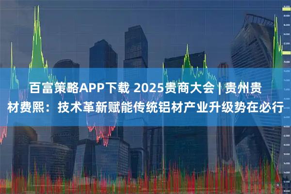 百富策略APP下载 2025贵商大会 | 贵州贵材费熙：技术革新赋能传统铝材产业升级势在必行
