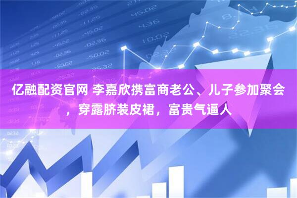 亿融配资官网 李嘉欣携富商老公、儿子参加聚会,穿露脐装皮裙,富贵气逼人