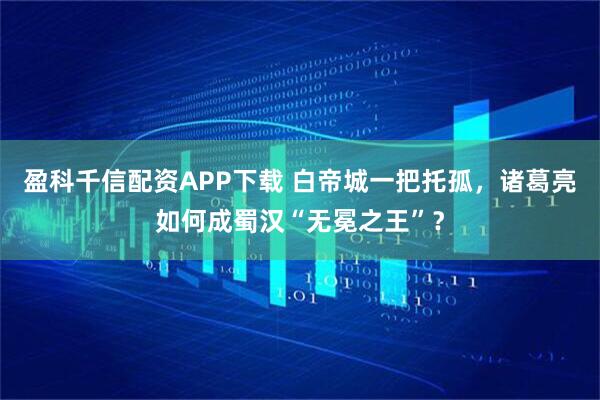 盈科千信配资APP下载 白帝城一把托孤，诸葛亮如何成蜀汉“无冕之王”？