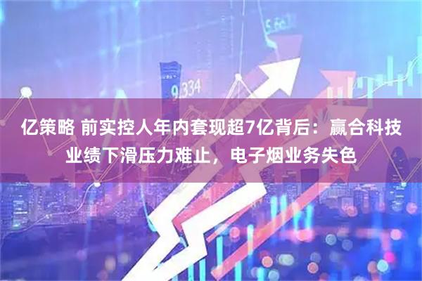 亿策略 前实控人年内套现超7亿背后：赢合科技业绩下滑压力难止，电子烟业务失色