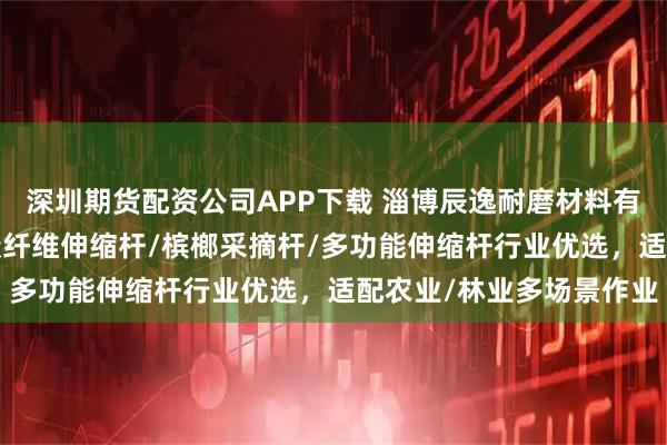深圳期货配资公司APP下载 淄博辰逸耐磨材料有限公司：高空采摘杆/碳纤维伸缩杆/槟榔采摘杆/多功能伸缩杆行业优选，适配农业/林业多场景作业