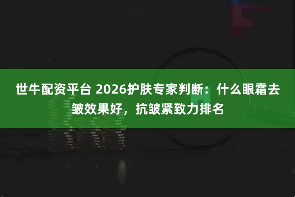 世牛配资平台 2026护肤专家判断：什么眼霜去皱效果好，抗皱紧致力排名