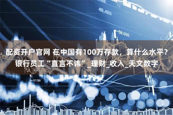 配资开户官网 在中国有100万存款，算什么水平？银行员工“直言不讳”_理财_收入_天文数字