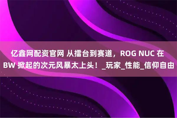 亿鑫网配资官网 从擂台到赛道，ROG NUC 在 BW 掀起的次元风暴太上头！_玩家_性能_信仰自由