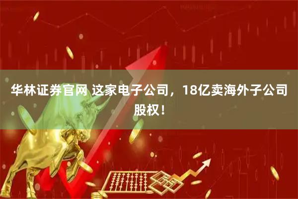 华林证券官网 这家电子公司，18亿卖海外子公司股权！
