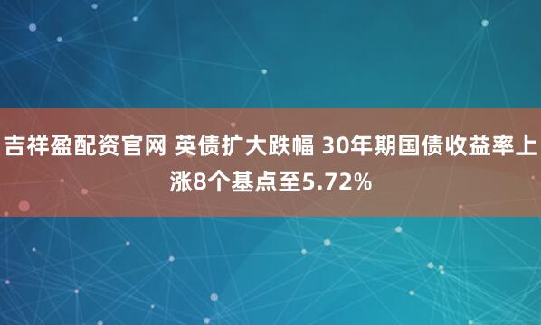 吉祥盈配资官网 英债扩大跌幅 30年期国债收益率上涨8个基点至5.72%