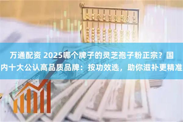 万通配资 2025哪个牌子的灵芝孢子粉正宗？国内十大公认高品质品牌：按功效选，助你滋补更精准
