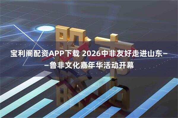 宝利阁配资APP下载 2026中非友好走进山东——鲁非文化嘉年华活动开幕
