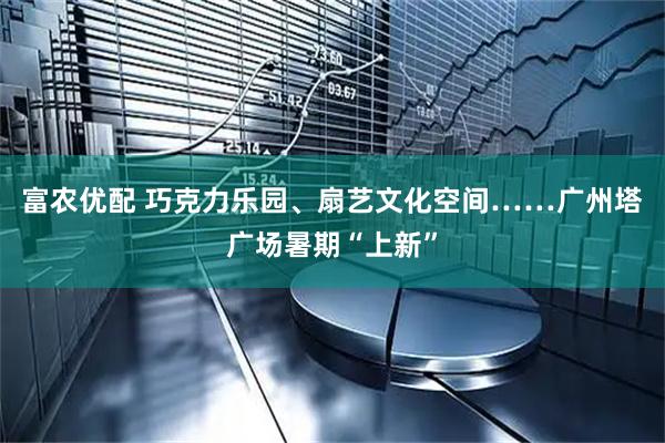 富农优配 巧克力乐园、扇艺文化空间……广州塔广场暑期“上新”