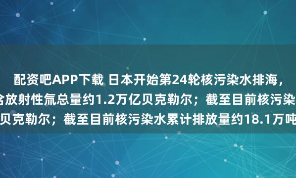 配资吧APP下载 日本开始第24轮核污染水排海，排放总量约7800吨，含放射性氚总量约1.2万亿贝克勒尔；截至目前核污染水累计排放量约18.1万吨